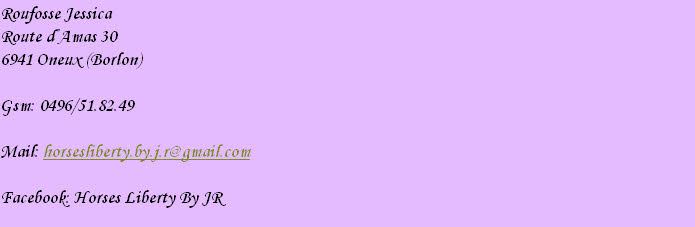 Roufosse Jessica
Route d’Amas 30
6941 Oneux (Borlon)

Gsm: 0496/51.82.49

Mail: horsesliberty.by.j.r@gmail.com

Facebook: Horses Liberty By JR